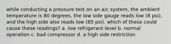 while conducting a pressure test on an a/c system, the ambient temperature is 80 degrees, the low side gauge reads low (8 psi), and the high side also reads low (85 psi). which of these could cause these readings? a. low refrigerant level b. normal operation c. bad compressor d. a high side restriction