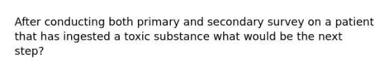 After conducting both primary and secondary survey on a patient that has ingested a toxic substance what would be the next step?