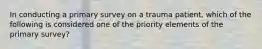 In conducting a primary survey on a trauma patient, which of the following is considered one of the priority elements of the primary survey?