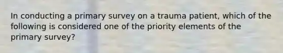 In conducting a primary survey on a trauma patient, which of the following is considered one of the priority elements of the primary survey?