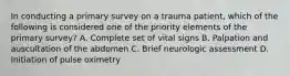 In conducting a primary survey on a trauma patient, which of the following is considered one of the priority elements of the primary survey? A. Complete set of vital signs B. Palpation and auscultation of the abdomen C. Brief neurologic assessment D. Initiation of pulse oximetry