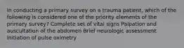 In conducting a primary survey on a trauma patient, which of the following is considered one of the priority elements of the primary survey? Complete set of vital signs Palpation and auscultation of the abdomen Brief neurologic assessment Initiation of pulse oximetry