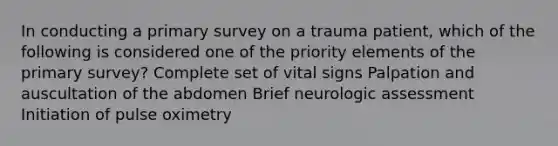 In conducting a primary survey on a trauma patient, which of the following is considered one of the priority elements of the primary survey? Complete set of vital signs Palpation and auscultation of the abdomen Brief neurologic assessment Initiation of pulse oximetry