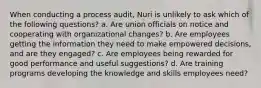 When conducting a process audit, Nuri is unlikely to ask which of the following questions? a. Are union officials on notice and cooperating with organizational changes? b. Are employees getting the information they need to make empowered decisions, and are they engaged? c. Are employees being rewarded for good performance and useful suggestions? d. Are training programs developing the knowledge and skills employees need?