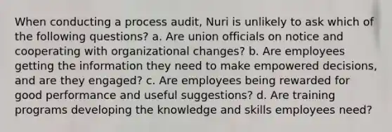 When conducting a process audit, Nuri is unlikely to ask which of the following questions? a. Are union officials on notice and cooperating with organizational changes? b. Are employees getting the information they need to make empowered decisions, and are they engaged? c. Are employees being rewarded for good performance and useful suggestions? d. Are training programs developing the knowledge and skills employees need?