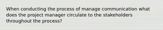 When conducting the process of manage communication what does the project manager circulate to the stakeholders throughout the process?