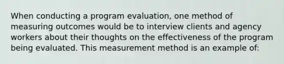 When conducting a program evaluation, one method of measuring outcomes would be to interview clients and agency workers about their thoughts on the effectiveness of the program being evaluated. This measurement method is an example of: