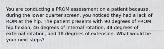 You are conducting a PROM assessment on a patient because, during the lower quarter screen, you noticed they had a lack of ROM at the hip. The patient presents with 90 degrees of PROM hip flexion, 46 degrees of internal rotation, 44 degrees of external rotation, and 18 degrees of extension. What would be your next steps?