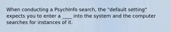 When conducting a PsychInfo search, the "default setting" expects you to enter a ____ into the system and the computer searches for instances of it.