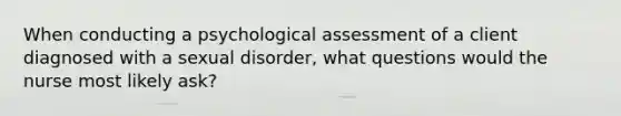 When conducting a psychological assessment of a client diagnosed with a sexual disorder, what questions would the nurse most likely ask?