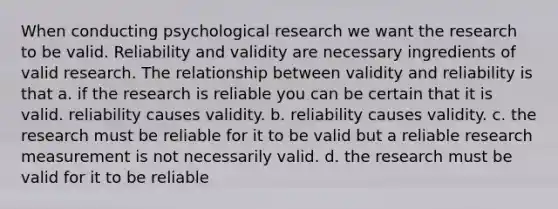 When conducting psychological research we want the research to be valid. Reliability and validity are necessary ingredients of valid research. The relationship between validity and reliability is that a. if the research is reliable you can be certain that it is valid. reliability causes validity. b. reliability causes validity. c. the research must be reliable for it to be valid but a reliable research measurement is not necessarily valid. d. the research must be valid for it to be reliable