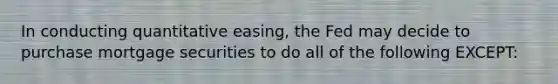 In conducting quantitative easing, the Fed may decide to purchase mortgage securities to do all of the following EXCEPT: