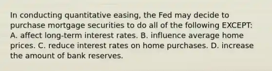 In conducting quantitative easing, the Fed may decide to purchase mortgage securities to do all of the following EXCEPT: A. affect long-term interest rates. B. influence average home prices. C. reduce interest rates on home purchases. D. increase the amount of bank reserves.