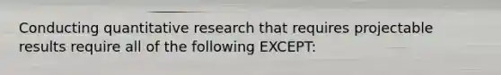 Conducting quantitative research that requires projectable results require all of the following EXCEPT: