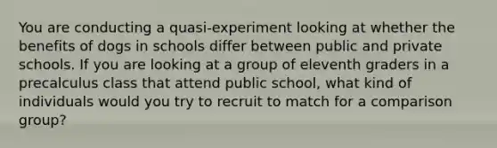 You are conducting a quasi-experiment looking at whether the benefits of dogs in schools differ between public and private schools. If you are looking at a group of eleventh graders in a precalculus class that attend public school, what kind of individuals would you try to recruit to match for a comparison group?