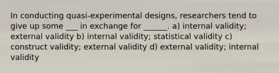 In conducting quasi-experimental designs, researchers tend to give up some ___ in exchange for ______. a) internal validity; external validity b) internal validity; statistical validity c) construct validity; external validity d) external validity; internal validity