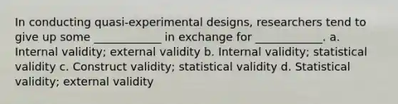 In conducting quasi-experimental designs, researchers tend to give up some ____________ in exchange for ____________. a. Internal validity; external validity b. Internal validity; statistical validity c. Construct validity; statistical validity d. Statistical validity; external validity