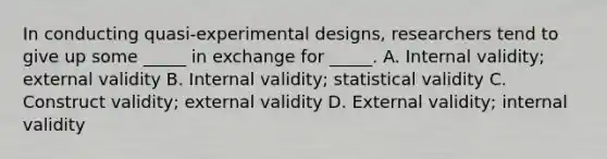 In conducting quasi-experimental designs, researchers tend to give up some _____ in exchange for _____. A. Internal validity; external validity B. Internal validity; statistical validity C. Construct validity; external validity D. External validity; internal validity