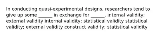 In conducting quasi-experimental designs, researchers tend to give up some ______ in exchange for ______. internal validity; external validity internal validity; statistical validity statistical validity; external validity construct validity; statistical validity