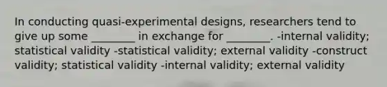 In conducting quasi-experimental designs, researchers tend to give up some ________ in exchange for ________. -internal validity; statistical validity -statistical validity; external validity -construct validity; statistical validity -internal validity; external validity