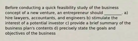 Before conducting a quick feasibility study of the business concept of a new venture, an entrepreneur should _________. a) hire lawyers, accountants, and engineers b) stimulate the interest of a potential investor c) provide a brief summary of the business plan's contents d) precisely state the goals and objectives of the business