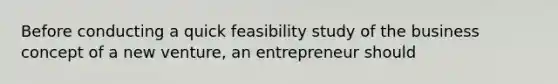 Before conducting a quick feasibility study of the business concept of a new venture, an entrepreneur should