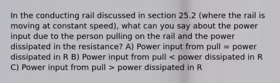 In the conducting rail discussed in section 25.2 (where the rail is moving at constant speed), what can you say about the power input due to the person pulling on the rail and the power dissipated in the resistance? A) Power input from pull = power dissipated in R B) Power input from pull power dissipated in R