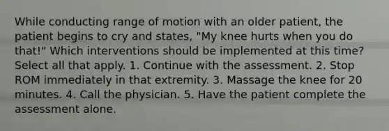 While conducting range of motion with an older patient, the patient begins to cry and states, "My knee hurts when you do that!" Which interventions should be implemented at this time? Select all that apply. 1. Continue with the assessment. 2. Stop ROM immediately in that extremity. 3. Massage the knee for 20 minutes. 4. Call the physician. 5. Have the patient complete the assessment alone.