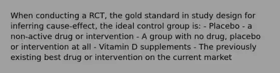 When conducting a RCT, the gold standard in study design for inferring cause-effect, the ideal control group is: - Placebo - a non-active drug or intervention - A group with no drug, placebo or intervention at all - Vitamin D supplements - The previously existing best drug or intervention on the current market