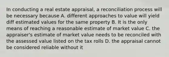 In conducting a real estate appraisal, a reconciliation process will be necessary because A. different approaches to value will yield diff estimated values for the same property B. It is the only means of reaching a reasonable estimate of market value C. the appraiser's estimate of market value needs to be reconciled with the assessed value listed on the tax rolls D. the appraisal cannot be considered reliable without it