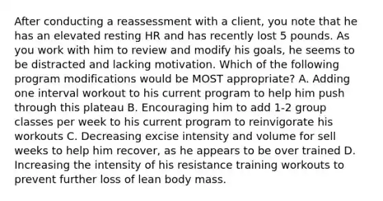 After conducting a reassessment with a client, you note that he has an elevated resting HR and has recently lost 5 pounds. As you work with him to review and modify his goals, he seems to be distracted and lacking motivation. Which of the following program modifications would be MOST appropriate? A. Adding one interval workout to his current program to help him push through this plateau B. Encouraging him to add 1-2 group classes per week to his current program to reinvigorate his workouts C. Decreasing excise intensity and volume for sell weeks to help him recover, as he appears to be over trained D. Increasing the intensity of his resistance training workouts to prevent further loss of lean body mass.