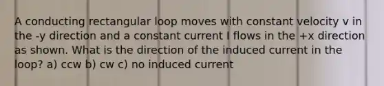 A conducting rectangular loop moves with constant velocity v in the -y direction and a constant current I flows in the +x direction as shown. What is the direction of the induced current in the loop? a) ccw b) cw c) no induced current