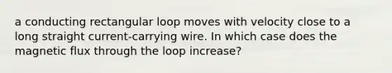 a conducting rectangular loop moves with velocity close to a long straight current-carrying wire. In which case does the magnetic flux through the loop increase?