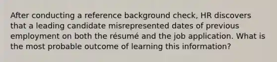 After conducting a reference background check, HR discovers that a leading candidate misrepresented dates of previous employment on both the résumé and the job application. What is the most probable outcome of learning this information?