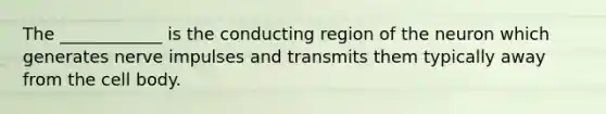 The ____________ is the conducting region of the neuron which generates nerve impulses and transmits them typically away from the cell body.