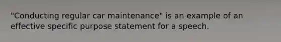 "Conducting regular car maintenance" is an example of an effective specific purpose statement for a speech.