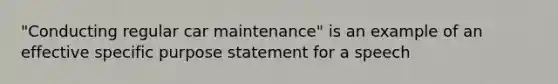 "Conducting regular car maintenance" is an example of an effective specific purpose statement for a speech