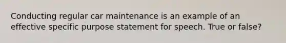 Conducting regular car maintenance is an example of an effective specific purpose statement for speech. True or false?