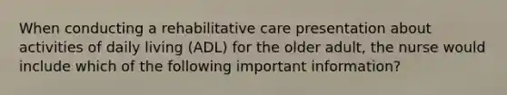 When conducting a rehabilitative care presentation about activities of daily living (ADL) for the older adult, the nurse would include which of the following important information?