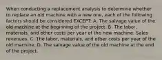 When conducting a replacement analysis to determine whether to replace an old machine with a new one, each of the following factors should be considered EXCEPT: A. The salvage value of the old machine at the beginning of the project. B. The labor, materials, and other costs per year of the new machine. Sales revenues. C. The labor, materials, and other costs per year of the old machine. D. The salvage value of the old machine at the end of the project.