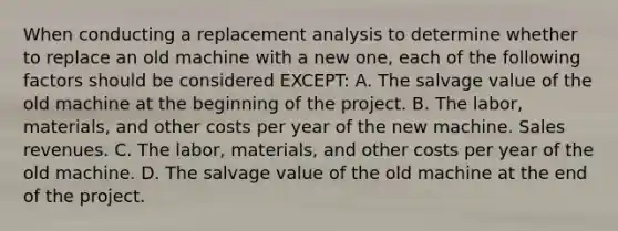 When conducting a replacement analysis to determine whether to replace an old machine with a new one, each of the following factors should be considered EXCEPT: A. The salvage value of the old machine at the beginning of the project. B. The labor, materials, and other costs per year of the new machine. Sales revenues. C. The labor, materials, and other costs per year of the old machine. D. The salvage value of the old machine at the end of the project.