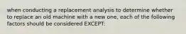 when conducting a replacement analysis to determine whether to replace an old machine with a new one, each of the following factors should be considered EXCEPT: