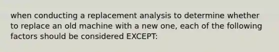 when conducting a replacement analysis to determine whether to replace an old machine with a new one, each of the following factors should be considered EXCEPT: