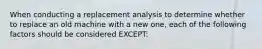 When conducting a replacement analysis to determine whether to replace an old machine with a new one, each of the following factors should be considered EXCEPT: