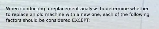 When conducting a replacement analysis to determine whether to replace an old machine with a new one, each of the following factors should be considered EXCEPT: