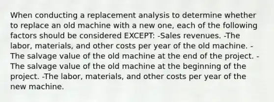 When conducting a replacement analysis to determine whether to replace an old machine with a new one, each of the following factors should be considered EXCEPT: -Sales revenues. -The labor, materials, and other costs per year of the old machine. -The salvage value of the old machine at the end of the project. -The salvage value of the old machine at the beginning of the project. -The labor, materials, and other costs per year of the new machine.