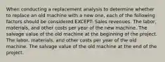 When conducting a replacement analysis to determine whether to replace an old machine with a new one, each of the following factors should be considered EXCEPT: Sales revenues. The labor, materials, and other costs per year of the new machine. The salvage value of the old machine at the beginning of the project. The labor, materials, and other costs per year of the old machine. The salvage value of the old machine at the end of the project.