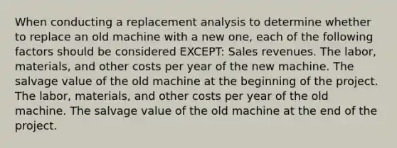 When conducting a replacement analysis to determine whether to replace an old machine with a new one, each of the following factors should be considered EXCEPT: Sales revenues. The labor, materials, and other costs per year of the new machine. The salvage value of the old machine at the beginning of the project. The labor, materials, and other costs per year of the old machine. The salvage value of the old machine at the end of the project.