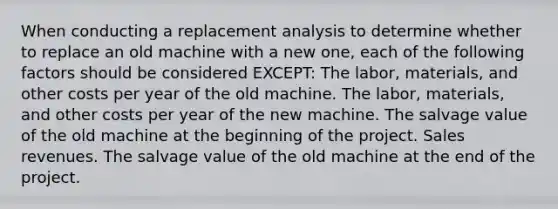 When conducting a replacement analysis to determine whether to replace an old machine with a new one, each of the following factors should be considered EXCEPT: The labor, materials, and other costs per year of the old machine. The labor, materials, and other costs per year of the new machine. The salvage value of the old machine at the beginning of the project. Sales revenues. The salvage value of the old machine at the end of the project.