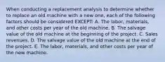 When conducting a replacement analysis to determine whether to replace an old machine with a new one, each of the following factors should be considered EXCEPT: A. The labor, materials, and other costs per year of the old machine. B. The salvage value of the old machine at the beginning of the project. C. Sales revenues. D. The salvage value of the old machine at the end of the project. E. The labor, materials, and other costs per year of the new machine.